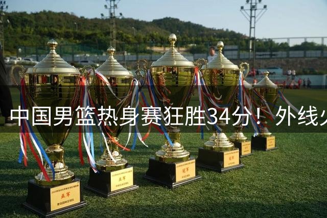 中国男篮热身赛狂胜34分！外线火力全开创纪录 后场新星闪耀