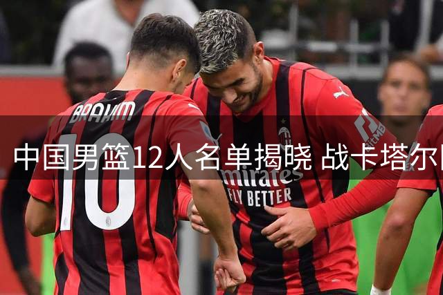 中国男篮12人名单揭晓 战卡塔尔阵容解析