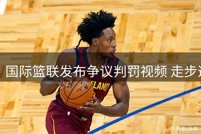 国际篮联发布争议判罚视频 走步违例判定再引热议
