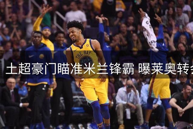 土超豪门瞄准米兰锋霸 曝莱奥转会关键条件曝光