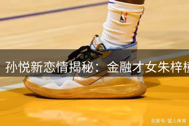 孙悦新恋情揭秘：金融才女朱梓橦为何取代CBA最美太太
