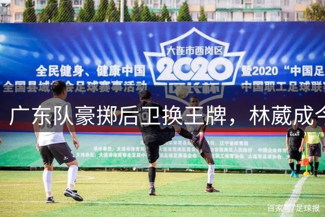 广东队豪掷后卫换王牌，林葳成今夏转会市场最大目标