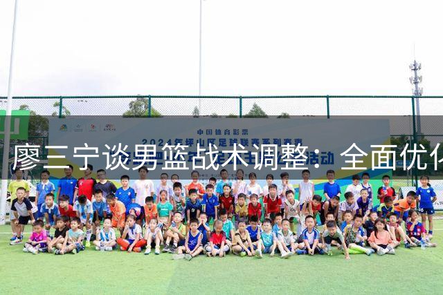 廖三宁谈男篮战术调整：全面优化进攻体系