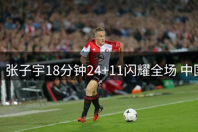 张子宇18分钟24+11闪耀全场 中国女篮锋线投射短板亟待解决