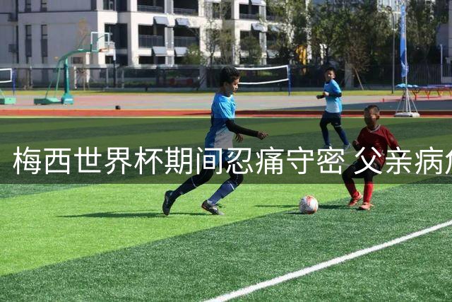 梅西世界杯期间忍痛守密 父亲病危消息曝光引全网泪目