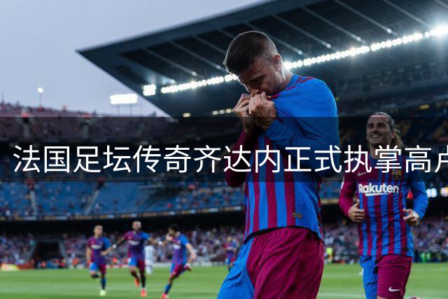 法国足坛传奇齐达内正式执掌高卢雄鸡 剑指2030世界杯