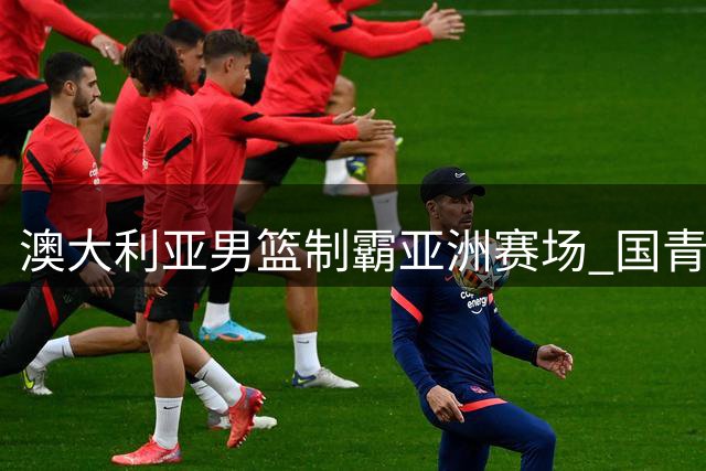 澳大利亚男篮制霸亚洲赛场 国青能否创造历史？