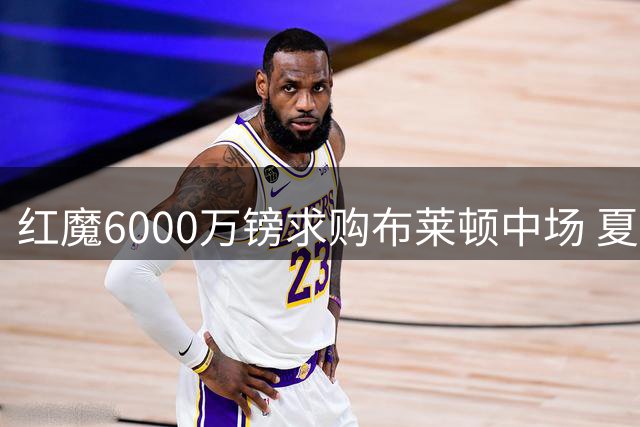 红魔6000万镑求购布莱顿中场 夏窗引援效率显著提升