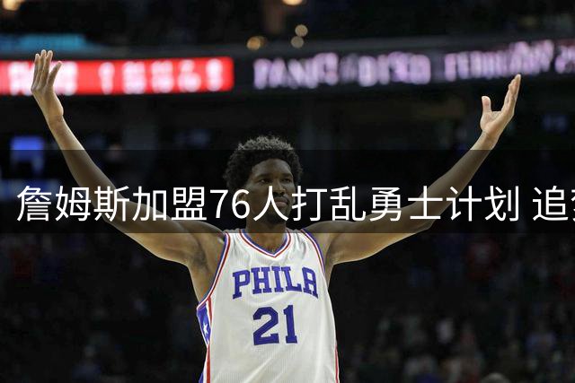 詹姆斯加盟76人打乱勇士计划 追梦格林合同悬念待解