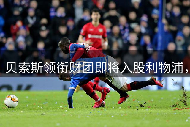 贝索斯领衔财团即将入股利物浦，13.5亿英镑交易或于下周敲定