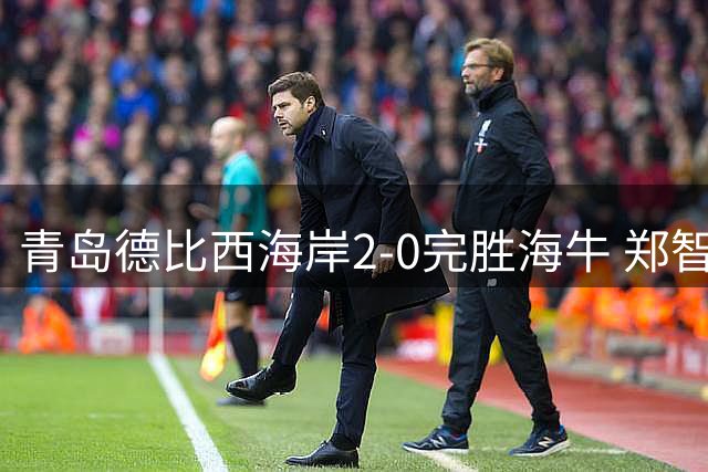 青岛德比西海岸2-0完胜海牛 郑智坦言阵容不整留遗憾