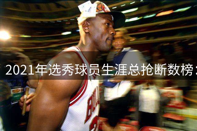 2021年选秀球员生涯总抢断数榜：赫伯特·琼斯第一 申京第四